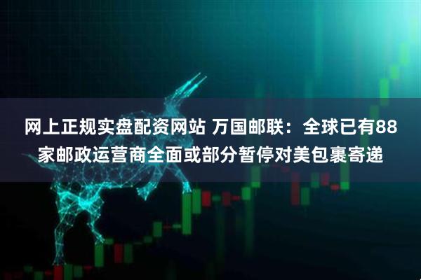 网上正规实盘配资网站 万国邮联：全球已有88家邮政运营商全面或部分暂停对美包裹寄递