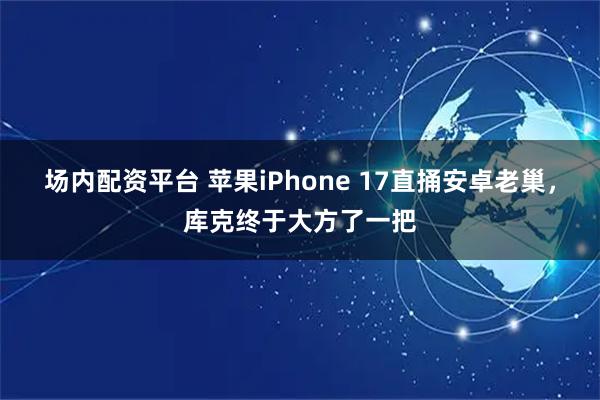 场内配资平台 苹果iPhone 17直捅安卓老巢，库克终于大方了一把