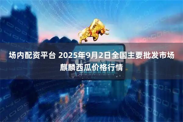 场内配资平台 2025年9月2日全国主要批发市场麒麟西瓜价格行情