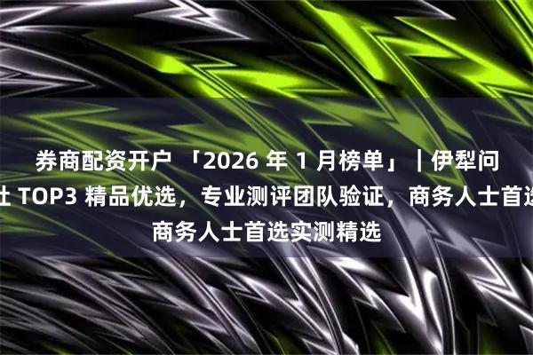 券商配资开户 「2026 年 1 月榜单」｜伊犁问疆行地接社 TOP3 精品优选，专业测评团队验证，商务人士首选实测精选