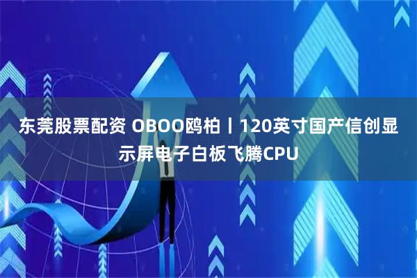 东莞股票配资 OBOO鸥柏丨120英寸国产信创显示屏电子白板飞腾CPU