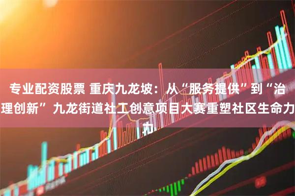 专业配资股票 重庆九龙坡：从“服务提供”到“治理创新” 九龙街道社工创意项目大赛重塑社区生命力