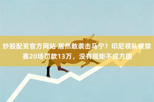 炒股配资官方网站 居然敢袭击马宁？印尼领队被禁赛20场罚款13万，没有规矩不成方圆