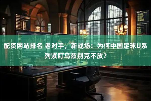 配资网站排名 老对手，新战场：为何中国足球U系列紧盯乌兹别克不放？