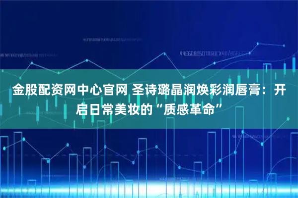 金股配资网中心官网 圣诗璐晶润焕彩润唇膏：开启日常美妆的“质感革命”