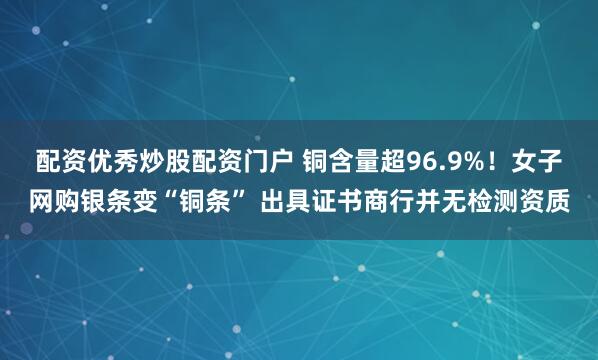 配资优秀炒股配资门户 铜含量超96.9%！女子网购银条变“铜条” 出具证书商行并无检测资质