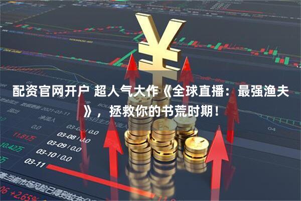配资官网开户 超人气大作《全球直播：最强渔夫》，拯救你的书荒时期！