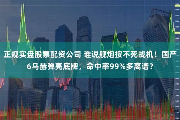 正规实盘股票配资公司 谁说舰炮按不死战机！国产6马赫弹亮底牌，命中率99%多离谱？
