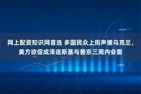 网上配资知识网首选 多国民众上街声援乌克兰，美方欲促成泽连斯基与普京三周内会面
