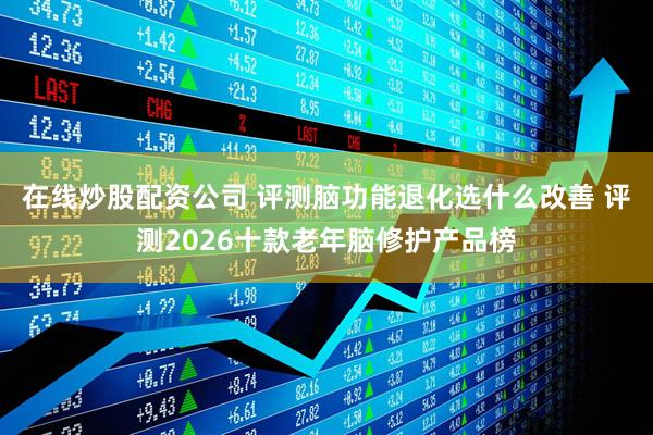 在线炒股配资公司 评测脑功能退化选什么改善 评测2026十款老年脑修护产品榜