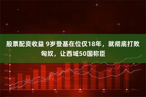 股票配资收益 9岁登基在位仅18年,就彻底打败匈奴,让西域50国称臣