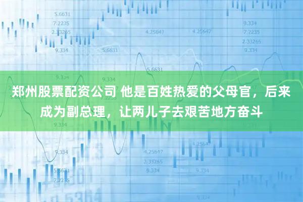 郑州股票配资公司 他是百姓热爱的父母官，后来成为副总理，让两儿子去艰苦地方奋斗