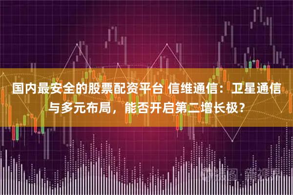 国内最安全的股票配资平台 信维通信：卫星通信与多元布局，能否开启第二增长极？