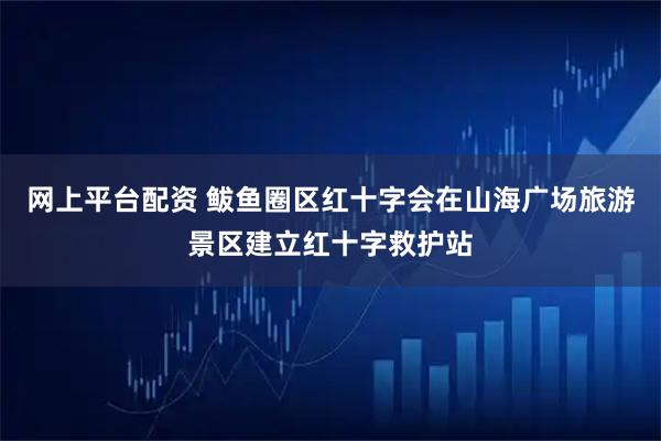 网上平台配资 鲅鱼圈区红十字会在山海广场旅游景区建立红十字救护站