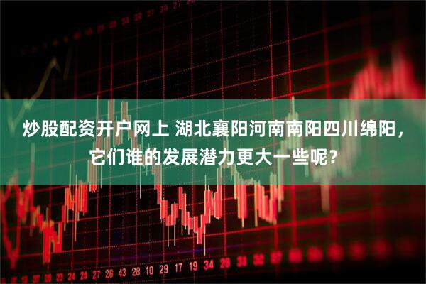 炒股配资开户网上 湖北襄阳河南南阳四川绵阳，它们谁的发展潜力更大一些呢？